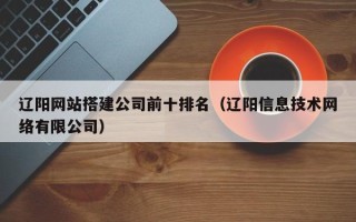 当阳辽阳网站搭建公司前十排名（辽阳信息技术网络有限公司）