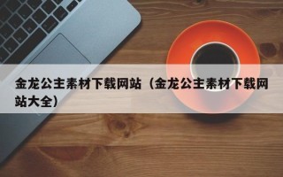 当阳金龙公主素材下载网站（金龙公主素材下载网站大全）