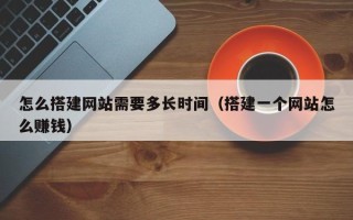 当阳怎么搭建网站需要多长时间（搭建一个网站怎么赚钱）