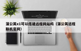 当阳蒲公英x1可以搭建远程网站吗（蒲公英远程联机官网）