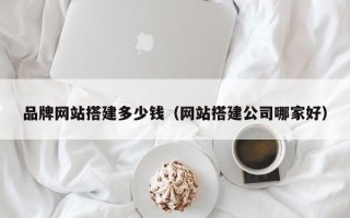 当阳品牌网站搭建多少钱（网站搭建公司哪家好）